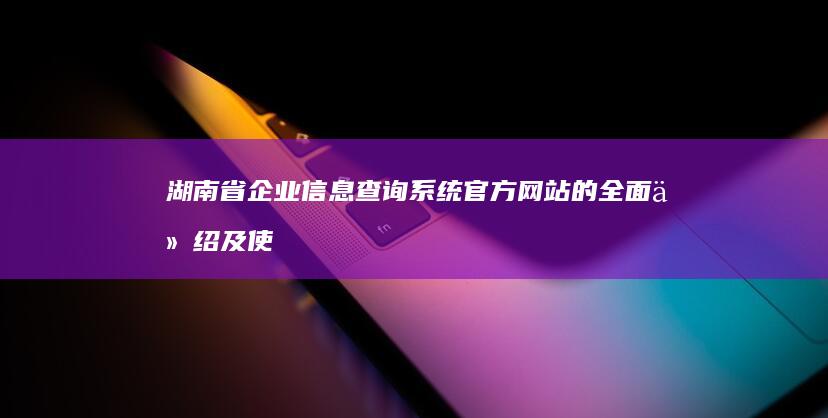 湖南省企业信息查询系统官方网站的全面介绍及使用方法