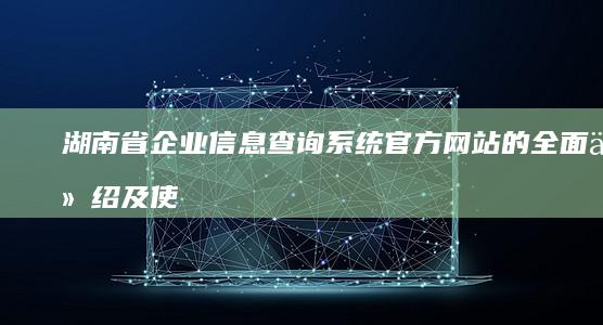 湖南省企业信息查询系统官方网站的全面介绍及使用方法